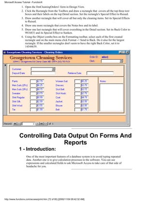 Microsoft Access Tutorial - FunctionX

                1. Open the frmCleaningOrders1 form in Design View.
                2. Click the Rectangle from the Toolbox and draw a rectangle that covers all the top three text
                   boxes and their labels on the top Detail section. Set the rectangle's Special Effect to Raised.
                3. Draw another rectangle that will cover all but only the cleaning items. Set its Special Effects
                   to Raised.
                4. Draw one more rectangle that covers the Notes box and its label.
                5. Draw one last rectangle that will cover everything in the Detail section. Set its Back Color to
                   9816831 and its Special Effect to Sunken.
                6. Using the Object combo box on the Formatting toolbar, select each of the first created
                   rectangle and on the main menu click Format -> Send to Back. Do it also for the largest
                   rectangle. If the smaller rectangles don't seem to have the right Back Color, set it to
                   14544639.




              Controlling Data Output On Forms And
                             Reports
              1 - Introduction:
                     One of the most important features of a database system is to avoid typing repeated
                     data. Another one is to give calculation processes to the software. You can use
                     expressions and calculated fields to ask Microsoft Access to take care of that side of
                     headache for you.




http://www.functionx.com/access/print.htm (72 of 95) [2000/11/04 09:42:32 AM]
 