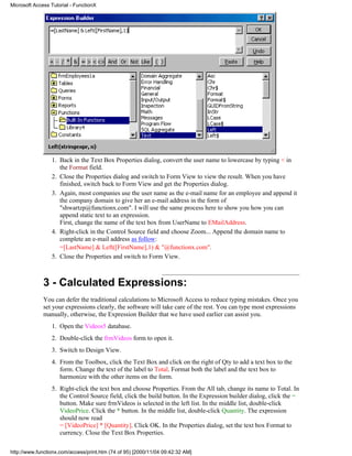 Microsoft Access Tutorial - FunctionX




                 1. Back in the Text Box Properties dialog, convert the user name to lowercase by typing < in
                    the Format field.
                 2. Close the Properties dialog and switch to Form View to view the result. When you have
                    finished, switch back to Form View and get the Properties dialog.
                 3. Again, most companies use the user name as the e-mail name for an employee and append it
                    the company domain to give her an e-mail address in the form of
                    "shwartzp@functionx.com". I will use the same process here to show you how you can
                    append static text to an expression.
                    First, change the name of the text box from UserName to EMailAddress.
                 4. Right-click in the Control Source field and choose Zoom... Append the domain name to
                    complete an e-mail address as follow:
                    =[LastName] & Left([FirstName],1) & "@functionx.com".
                 5. Close the Properties and switch to Form View.



              3 - Calculated Expressions:
              You can defer the traditional calculations to Microsoft Access to reduce typing mistakes. Once you
              set your expressions clearly, the software will take care of the rest. You can type most expressions
              manually, otherwise, the Expression Builder that we have used earlier can assist you.
                 1. Open the Videos5 database.
                 2. Double-click the frmVideos form to open it.
                 3. Switch to Design View.
                 4. From the Toolbox, click the Text Box and click on the right of Qty to add a text box to the
                    form. Change the text of the label to Total. Format both the label and the text box to
                    harmonize with the other items on the form.
                 5. Right-click the text box and choose Properties. From the All tab, change its name to Total. In
                    the Control Source field, click the build button. In the Expression builder dialog, click the =
                    button. Make sure frmVideos is selected in the left list. In the middle list, double-click
                    VideoPrice. Click the * button. In the middle list, double-click Quantity. The expression
                    should now read
                    = [VideoPrice] * [Quantity]. Click OK. In the Properties dialog, set the text box Format to
                    currency. Close the Text Box Properties.

http://www.functionx.com/access/print.htm (74 of 95) [2000/11/04 09:42:32 AM]
 