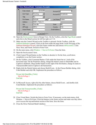 Microsoft Access Tutorial - FunctionX




                12. Open the frmAccounts2 form in Design View. On the Toolbox, click the Page Break control
                    and click in the Detail section far left but right on 2 1/4.
                13. Make sure the Control Wizard on the Toolbox is pressed. On the Toolbox, click the
                    Subform/Subreport control. Click on the form under the page break. In the first page of the
                    Subform/Subreport Wizard, click the Forms combo box and choose sbfAccounts1. Click
                    Next, Next, and Finish. Switch to Form View.
                14. On the main menu, click Window -> Size to Fit Form. Close the form.
                15. Open the frmAccounts3 form.
                16. Click Control Wizard button on the Toolbox to deselect it. On the form, scroll down
                    completely to see the Footer section.
                17. On the Toolbox, click Command Button. Click under the footer bar at 1 inch of the
                    horizontal ruler. On the Properties dialog, change the button's name to DetailsBtn and its
                    Caption to &Details. Drop another button on the right of the first button, change its name to
                    TransactionsBtn and its Caption to &Transactions.
                18. Right-click the Details button and choose Build Event... In the Choose Builder dialog, click
                    Code Builder and click OK. Implement the procedure as follows:

                     Private Sub DetailBtn_Click()
                       Me.GoToPage 1
                     End Sub

                19. In Microsoft Access, right-click the other button, choose Build Event... and double-click
                    Code Builder. Implement the procedure as follows:

                     Private Sub TransactionsBtn_Click()
                       Me.GoToPage 2
                     End Sub

                20. Close Visual Basic. Switch the form to Form View. If necessary, on the main menu, click
                    Window -> Size to Fit Form. Click the buttons in the footer section and make sure they allow
                    you to access the top and bottom section of the form. Save the form.
                21. Close the Silver National Bank3 database.




http://www.functionx.com/access/print.htm (76 of 95) [2000/11/04 09:42:32 AM]
 