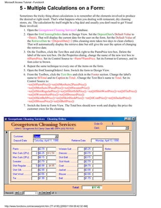Microsoft Access Tutorial - FunctionX

              5 - Multiple Calculations on a Form:
              Sometimes the tricky thing about calculations is to remember all the elements involved to produce
              the desired or right result. That's what happens when you dealing with restaurant, dry cleaning
              stores, etc. The calculation by itself might be a big deal and usually you don't need to get Visual
              Basic involved.
                 1. Open the Georgetown Cleaning Services5 database.
                 2. Open the frmCleaningOrders form in Design View. Set the DepositDate's Default Value to
                     =Date(). That will display the current date for the user on the form. Set the Default Value of
                     the RetrieveDate to =[DepositDate]+2 (this cleaning store takes two days to clean clothes).
                     That will automatically display the retrieve date but still give the user the option of changing
                     the retrieve date.
                 3. On the Toolbox, click the Text Box and click right to the PantsPrice text box. Delete the
                     label of the new text box. On the Properties dialog, change the name of the new text box to
                     ttlPantsPrice. Set its Control Source to =Pants*PantsPrice. Set its Format to Currency, and its
                     font color to brown.
                 4. Repeat the same technique to every one of the items on the form.
                 5. Open the frmCleaningOrders1 form. Switch the form to Design View.
                 6. From the Toolbox, click the Text Box and click in the Footer section. Change the label's
                     name to lblTotal and its Caption to Total:. Change the Text Box's name to Total. Set its
                     Control Source to:
                     =nz([ttlPantsPrice])+nz([ttlMenSuits2PiecePrice])
                     +nz([ttlMenSuits3PiecePrice])+nz([ttlSweaterPrice])
                     +nz([ttlShirtRegularPrice])+nz([ttlShirtSilkPrice]) +nz([ttlShirtWoolPrice])+nz([ttlTiePrice])
                     +nz([ttlWomenSuitPrice])+nz([ttlDressesPrice])
                     +nz([ttlSkirtBeltPrice])+nz([ttlSkirtHookPrice]) +nz([ttlCoatPrice])+nz([ttlJacketPrice])
                     +nz([ttlBlousePrice])+nz([ttlBeltPrice])
                 7. Switch the form to Form View. The Total box should now work and display the price the
                     customer owes for the cleaning.




http://www.functionx.com/access/print.htm (77 of 95) [2000/11/04 09:42:32 AM]
 