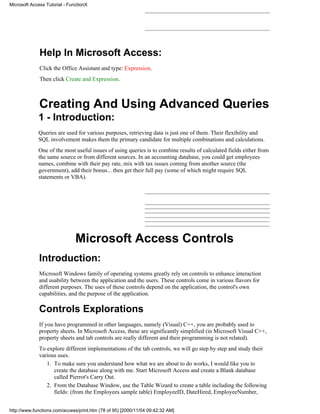 Microsoft Access Tutorial - FunctionX




              Help In Microsoft Access:
              Click the Office Assistant and type: Expression.
              Then click Create and Expression.



              Creating And Using Advanced Queries
             1 - Introduction:
             Queries are used for various purposes, retrieving data is just one of them. Their flexibility and
             SQL involvement makes them the primary candidate for multiple combinations and calculations.
             One of the most useful issues of using queries is to combine results of calculated fields either from
             the same source or from different sources. In an accounting database, you could get employees
             names, combine with their pay rate, mix with tax issues coming from another source (the
             government), add their bonus... then get their full pay (some of which might require SQL
             statements or VBA).




                               Microsoft Access Controls
              Introduction:
              Microsoft Windows family of operating systems greatly rely on controls to enhance interaction
              and usability between the application and the users. These controls come in various flavors for
              different purposes. The uses of these controls depend on the application, the control's own
              capabilities, and the purpose of the application.

              Controls Explorations
              If you have programmed in other languages, namely (Visual) C++, you are probably used to
              property sheets. In Microsoft Access, these are significantly simplified (in Microsoft Visual C++,
              property sheets and tab controls are really different and their programming is not related).
              To explore different implementations of the tab controls, we will go step by step and study their
              various uses.
                 1. To make sure you understand how what we are about to do works, I would like you to
                    create the database along with me. Start Microsoft Access and create a Blank database
                    called Pierrot's Carry Out.
                 2. From the Database Window, use the Table Wizard to create a table including the following
                    fields: (from the Employees sample table) EmployeeID, DateHired, EmployeeNumber,


http://www.functionx.com/access/print.htm (78 of 95) [2000/11/04 09:42:32 AM]
 