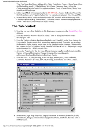 Microsoft Access Tutorial - FunctionX
                    Title, FirstName, LastName, Address, City, State, PostalCode, Country, HomePhone, (from
                    the Mailing List sample) E-MailAddress, WorkPhone, Extension, Salary, (from the
                    Contacts sample)MaritalStatus, EmrgcyContactName, EmrgcyContactPhone, Notes. Save
                    the table as tblEmployees.
                 3. Set the Input Mask of EmployeeNumber to 00-000-0;0;_. Access the Lookup Wizard for
                    the Title and choose to Type the Values that you want; these values are Ms., Mr., and Mrs.
                 4. In table Design View, create another table called tblCustomers with the following fields:
                    CustomerID(Primary Key. AutoNumber), Customer Name, CustomerPhone (Input Mask =
                    !(999") "000-0000), and Notes(Data Type: Memo).

              The Tab control:
                 1. Now that you know how the tables in this database are created, open the Annie's Carry Out
                    database.
                 2. From the Database Window, choose to create a form in Design View based on the
                    tblEmployees table.
                 3. From the Toolbox, click the Tab Control and click on 1/8 and 1/8 on the form. Access the
                    Properties for the tab control (here is one of the ways you can it: first make sure you have
                    the Properties dialog on your screen, then on the Standard toolbar, from the Object combo
                    box, choose the TabCtl0 object). Set the control's Tab Fixed Width to 1.98 (it might change
                    to another value like 1.9799, which is fine).
                 4. Access the Properties for the first page. Change its name to pgPersonalInformation and its
                    Caption to Personal Information. Change the name of the second page to
                    pgEmployeeDetails and its Caption to Employee Details.
                 5. From the Field List, drag and drop, in the first page, EmployeeID, Title, FirstName,
                    LastName, Address, City, State, ZIPCode, Country, HomePhone, and EMailAddress.




                 6. In the second page, drop DateHired, EmployeeNumber, WorkPhone, Extension, Salary,
                    MaritalStatus, EmrgcyContactName, EmrgcyContactPhone, and Notes. Save the form as
                    frmEmployees.


http://www.functionx.com/access/print.htm (79 of 95) [2000/11/04 09:42:32 AM]
 
