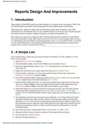 Microsoft Access Tutorial - FunctionX




                  Reports Design And Improvements

             1 - Introduction:
             Many people will probably spend more time looking at, or working from, your reports. That's why
             you should spend a great deal of time designing them and configuring their functionality.
             Although reports appear to represent the printed sheet of paper that will display some of the
             effectiveness of your database, they are very valuable because it is from here you will print peoples
             time sheets, business receipts, company brochures, customers mailing labels, etc.
             Some reports are quite easy to design as their minimum purpose doesn't require too much behind
             the scenes functionality. Some other reports can involve (a lot of, or some) coding, where you have
             to conditionality print some details concerning particular issues. As we go little by little, we will get
             to more complicated reports, like designing and printing paychecks that depend on many factors
             (regular time, overtime, vacation hours, bonus...).



             2 - A Simple List:
             In its simplest form, a report can just consist of names of members of a club, students in a class
             room, or your friends.
                 1. Open the Music Collection7 database.
                 2. On the Standard toolbar, click the New Object arrow and choose Report.
                 3. In the New Report dialog, choose Design View and specify the source data as tblArtists.
                     Then click OK.
                 4. Right-click anywhere on the empty report and choose Report Header/Footer.
                 5. On the Toolbox, click the Label, then click under the Report Header bar. Type Music
                     Collection - Artists Names and press Enter.
                 6. From the Formatting toolbar, change the label's font to Garamond, size=20, Bold, and color
                     = Green. Right-click on the label and choose Size -> To Fit.
                 7. On the toolbar, double-click the Label and click on the left side under the Page Header bar.
                     Type Nbr: and press Enter. Click on the right of the Nbr label to add another label, type
                     Artist Name and press Enter. Click the label on the Toolbox to give it back.
                 8. Select both labels (you can click inside the vertical ruler just left of the Nbr label). On the
                     Formatting toolbar, change the font to Garamond, Size 14, Bold, color = Brown (2nd
                     column, 1st row). While both labels still have focus, right-click any of them and choose Size
                     To Fit.
                 9. You should have the tblArtists list on the screen. Drag the ArtistID from the list to the left
                     side under the Detail bar. Delete its label. Resize it to be the same width as the Nbr label.
                     Drag the ArtistName from the list to somewhere in the Detail section. Delete its label. Move
                     the ArtistName text box under the Artist Name label and to the right of the ArtistID text box.
                     Enlarge the ArtistName text box so that it would fit/stretch from dimension 1 to 4 of the
                     horizontal toolbar.
               10. Select both text boxes. Change their font to Verdana, Size=10, color = Blue.
               11. Shorten the Detail section so that it would just fit the height of the text boxes.
               12. Save the report as rptArtistsNames.
               13. Preview the report and close it.


http://www.functionx.com/access/print.htm (80 of 95) [2000/11/04 09:42:32 AM]
 