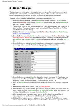 Microsoft Access Tutorial - FunctionX




             3 - Report Design:
             The techniques you use to design a form are the same you apply when embellishing your report.
             The difference, which is what you will always keep in mind is that while the former is used a the
             interactive screen interface serving the users, the latter will constitute the printed sheet.
             The same toolbox is used to add the labels, text boxes, rectangles, lines, etc.
               1. From the Database Window, click the Reports object button. Then click the New button.
               2. From the New Report dialog, choose Design View. In the combo box, specify tblAlbums as
                   the source of data. Click OK.
               3. You need the following four items on your screen. If you don't have them, you know what to
                   do to get them. They are the Report1 empty report, the tblAlbums Field List, the Toolbox,
                   and the Report Properties dialog.
               4. Right-click somewhere on an empty area of the Report1 and choose Report Header/Footer.
                   Now we have a foundation.
                5. From the Toolbox, click the Label, then click somewhere under the Report Header bar. Type
                   Music Collection - Albums and press Enter. Using the Formatting toolbar, change the Font
                   to Garamond, side=20, Bold, color=Green. Right-click on the new label and choose Size To
                   Fit.
                6. From the Toolbox, click the Rectangle, then draw a rectangle that covers the title label
                   completely. In the Rectangle Properties dialog, specify good characteristics:




                7. From the Toolbox, click the Line, then draw a line one dot from under the Page Header bar
                   and one dot from the vertical ruler; extend the line width to dimension 3 3/4. From the Line
                   Properties, change the Border Color to 255 and the Border Style to 3 pt.
                8. Drag the AlbumID from the tblAlbums list to the Page Header section under the horizontal
                   bar.
                9. Change the Caption of the AlbumID label to Album Number.
               10. Select both the label and the text box (you can click inside the vertical ruler to the left of the
                   label. Change their font to Garamond, size=14, Bold, color Brown. While both items are still
                   selected, right-click one of them and choose Size To Fit.
               11. Click somewhere else to deselect. Make sure the text box doesn't cover the label. If
                   necessary, move the text box to the right. Enlarge the AlbumID text box.
               12. Right-click the line you just drew and choose Copy. Press Ctrl + V. Both lines are present,
                   one on top of the other. Drag one them under the label and the text box. Adjust both lines so


http://www.functionx.com/access/print.htm (81 of 95) [2000/11/04 09:42:33 AM]
 