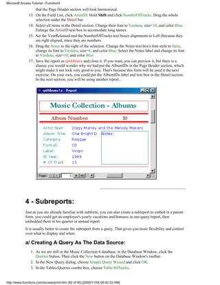 Microsoft Access Tutorial - FunctionX
                     that the Page Header section will look harmonized.
               13.   On the Field List, click ArtistID. Hold Shift and click NumberOfTracks. Drag the whole
                     selection under the Detail bar.
               14.   Select all items in the Detail section. Change their font to Verdana, size=10, and color Blue.
                     Enlarge the ArtistID text box to accomodate long names.
               15.   Set the YearReleased and the NumberOfTracks text boxes alignments to Left (because they
                     are right aligned, since they are numbers.
               16.   Drag the Notes to the right of the selection. Change the Notes text box's font style to Italic,
                     change its font to Verdana, size=8, and color Blue. Select the Notes label and change its font
                     to Verdana, size=10, and color Blue .
               17.   Save the report as rptAlbums and close it. If you want, you can preview it, but there is a
                     chance you would wonder why we had put the AlbumIDs in the Page Header section, which
                     might make it not look very good to you. That's because this form will be used it the next
                     exercise. On your own, you could put the AlbumIDs label and text box in the Detail section.
                     In the next section, you will be using another report...




             4 - Subreports:
             Just as you are already familiar with subform, you can also create a subreport to embed in a parent
             form. you could get an employee's yearly vacations and bonuses in one query/report, then
             embedded them in his quarter or annual report.
             It is usually better to create the subreport from a query. That gives you more flexibility and control
             over what to display and when.

             a/ Creating A Query As The Data Source:
                1. As we are still in the Music Collection 6 database, in the Database Window, click the
                   Queries button. Then click the New button on the Database Window's toolbar.
                2. In the New Query dialog, choose Simple Query Wizard and click OK.
                3. In the Tables/Queries combo box, choose Table:tblTracks.


http://www.functionx.com/access/print.htm (82 of 95) [2000/11/04 09:42:33 AM]
 