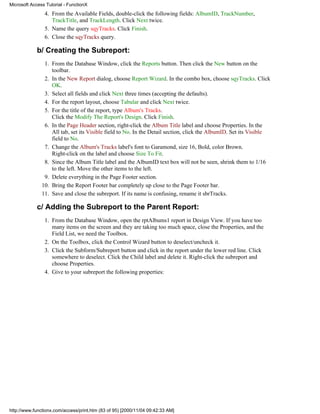 Microsoft Access Tutorial - FunctionX
                4. From the Available Fields, double-click the following fields: AlbumID, TrackNumber,
                   TrackTitle, and TrackLength. Click Next twice.
                5. Name the query sqyTracks. Click Finish.
                6. Close the sqyTracks query.

             b/ Creating the Subreport:
                1. From the Database Window, click the Reports button. Then click the New button on the
                   toolbar.
                2. In the New Report dialog, choose Report Wizard. In the combo box, choose sqyTracks. Click
                   OK.
                3. Select all fields and click Next three times (accepting the defaults).
                4. For the report layout, choose Tabular and click Next twice.
                5. For the title of the report, type Album's Tracks.
                   Click the Modify The Report's Design. Click Finish.
                6. In the Page Header section, right-click the Album Title label and choose Properties. In the
                   All tab, set its Visible field to No. In the Detail section, click the AlbumID. Set its Visible
                   field to No.
                7. Change the Album's Tracks label's font to Garamond, size 16, Bold, color Brown.
                   Right-click on the label and choose Size To Fit.
                8. Since the Album Title label and the AlbumID text box will not be seen, shrink them to 1/16
                   to the left. Move the other items to the left.
                9. Delete everything in the Page Footer section.
               10. Bring the Report Footer bar completely up close to the Page Footer bar.
               11. Save and close the subreport. If its name is confusing, rename it sbrTracks.

             c/ Adding the Subreport to the Parent Report:
                1. From the Database Window, open the rptAlbums1 report in Design View. If you have too
                   many items on the screen and they are taking too much space, close the Properties, and the
                   Field List, we need the Toolbox.
                2. On the Toolbox, click the Control Wizard button to deselect/uncheck it.
                3. Click the Subform/Subreport button and click in the report under the lower red line. Click
                   somewhere to deselect. Click the Child label and delete it. Right-click the subreport and
                   choose Properties.
                4. Give to your subreport the following properties:




http://www.functionx.com/access/print.htm (83 of 95) [2000/11/04 09:42:33 AM]
 