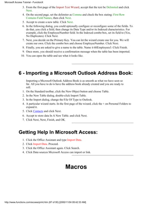 Microsoft Access Tutorial - FunctionX

                3. From the first page of the Import Text Wizard, accept that the text be Delimited and click
                   Next.
                4. On the second page, set the delimiter as Comma and check the box stating: First Row
                   Contains Field Names, then click Next.
                5. Accept to create a new table. Click Next.
                6. In the following dialog, you could optionally configure or reconfigure some of the fields. To
                   do that, you click a field, then change its Data Type and/or its Indexed characteristics. For
                   example, click the EmployeeNumber field. In the Indexed combo box, set its field to (Yes,
                   No Duplicates). Click Next.
                7. Next, you decide on the Primary Key. You can let the wizard create one for you. We will
                   create our own. Click the combo box and choose EmployeeNumber. Click Next.
                8. Finally, you are asked to give a name to the table. Name it tblEmployees3. Click Finish.
                9. Once more, you should receive a confirmation message when the table has been imported.
               10. You can open the table and see what it looks like.




             6 - Importing a Microsoft Outlook Address Book:
                      Importing a Microsoft Outlook Address Book is as smooth as what we have seen so
                      far. All you have to do is have the address book already created and you are ready to
                      roll.
                 1.   On the Standard toolbar, click the New Object button and choose Table.
                 2.   In the New Table dialog, double-click Import Table.
                 3.   In the Import dialog, change the File Of Type to Outlook.
                 4.   A particular wizard starts. In the first page of the wizard, click the + on Personal Folders to
                      expand it.
                 5.   Click Contacts and click Next.
                 6. Accept to store data In A New Table. and click Next.
                 7. Click Next, Next, Finish, and OK.



             Getting Help In Microsoft Access:
                 1.   Click the Office Assistant and type Import Data.
                 2.   Click Import Data. Proceed.
                 3.   Click the Office Assistant again. Click Search.
                 4.   Click Data sources Microsoft Access can import or link.




                                                         Macros




http://www.functionx.com/access/print.htm (87 of 95) [2000/11/04 09:42:33 AM]
 