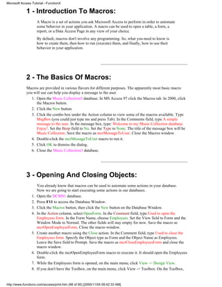 Microsoft Access Tutorial - FunctionX

             1 - Introduction To Macros:
                      A Macro is a set of actions you ask Microsoft Access to perform in order to automate
                      some behavior in your application. A macro can be used to open a table, a form, a
                      report, or a Data Access Page in any view of your choice.
                      By default, macros don't involve any programming. So, what you need to know is
                      how to create them, then how to run (execute) them, and finally, how to use their
                      behavior in your application.




             2 - The Basics Of Macros:
             Macros are provided in various flavors for different purposes. The apparently most basic macro
             you will use can help you display a message to the user.
                1. Open the Music Collection5 database. In MS Access 97 click the Macros tab. In 2000, click
                   the Macros button.
                2. Click the New button.
                3. Click the combo box under the Action column to view some of the macros available. Type
                   MsgBox (you could just type ms and press Tab). In the Comments field, type A simple
                   message to the user. In the message box, type: Welcome to my Music Collection database.
                   Enjoy!. Set the Beep field to No. Set the Type to None. The title of the message box will be
                   Music Collection. Save the macro as mcrMessageToUser. Close the Macros window.
                4. Double-click the mcrMessageToUser macro to run it.
                5. Click OK to dismiss the dialog.
                6. Close the Music Collection3 database.




             3 - Opening And Closing Objects:
                      You already know that macros can be used to automate some actions in your database.
                      Now we are going to start executing some actions in our databases.
                 1.   Open the DCMS1 database.
                 2.   Press F11 to access the Database Window.
                 3.   Click the Macros button, then click the New button on the Database Window.
                 4.   In the Action column, select OpenForm. In the Comment field, type Used to open the
                      Employees form. In the Form Name, choose Employees. Set the View field to Form and the
                      Window Mode to Normal. The other fields will stay empty for now. Save the macro as
                      mcrOpenEmployeeForm. Close the macro window.
                 5.   Create another macro using the Close action. In the Comment field, type Used to close the
                      Employees form. Specify the Object type as Form and the Object Name as Employees.
                      Leave the Save field to Prompt. Save the macro as mcrCloseEmployeesForm and close the
                      macro window.
                 6.   Double-click the mcrOpenEmployeeForm macro to execute it. It should open the Employees
                      form.
                 7.   While the Employees form is opened, on the main menu, click View -> Design View.
                 8.   If you don't have the Toolbox, on the main menu, click View -> Toolbox. On the Toolbox,


http://www.functionx.com/access/print.htm (88 of 95) [2000/11/04 09:42:33 AM]
 