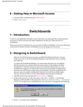 Microsoft Access Tutorial - FunctionX




             8 - Getting Help In Microsoft Access:
                 1. Click the Office Assistant and type Create a macro.
                 2. Click Create a macro.




                                                Switchboards
             1 - Introduction:
             To deliver your application and make it more functional, you need to provide a central point for
             your users to choose and access the right component to do their job. That's the role of a
             switchboard.
             There are at least two common ways you can create or build a switchboard. You can use Microsoft
             Access built-in features to build a switchboard, or you can design one from a form.



             5 - Designing A Switchboard:
                    There are two formal ways you can get a switchboard in Microsoft Access. You can
                    design your own, or use the Switchboard Manager so that Microsoft Access will help
                    you create one.
                    To explore the Switchboard Manager, we will use three directories for our database.
                    The first directory (1) or dialog will be the main entrance of the database, the Main
                    Switchboard. It will allow the user to preview the read-only albums form or to view
                    the albums by categories. It will also allow the user to access another switchboard (2)
                    where the user will be lead to other forms on the database. The main switchboard will
                    also give access to another switchboard(3) that has a list of all the available reports.
                    The user will also be able to exit the whole database from the main switchboard.
                 1. Start Microsoft Access and open the Music Collection8 database.
                 2. In Microsoft Access 97, on the main menu, click Tools -> Add-Ins -> Switchboard
                    Manager. In MS AC2000, on the main menu, click Tools Database Utilities -> Switchboard
                    Manger. If you didn't have a switchboard yet, you will receive a message like the following:




                 3. Click Yes to create a new switchboard.



http://www.functionx.com/access/print.htm (93 of 95) [2000/11/04 09:42:33 AM]
 
