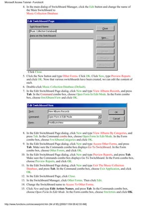 Microsoft Access Tutorial - FunctionX
                 4. In the main dialog of Switchboard Manager, click the Edit button and change the name of
                    the Main Switchboard to
                    Music Collection Database




                     Click Close.
                 5. Click the New button and type Other Forms. Click OK. Click New, type Preview Reports
                    and click OK. Now that various switchboards have been created, we can edit the content of
                    each.
                 6. Double-click Music Collection Database (Default).
                 7. In the Edit Switchboard Page dialog, click New and type View Albums Records, and press
                    Tab. In the Command combo box, choose Open Form In Edit Mode. In the Form combo
                    box, choose frmAlbumsView and click OK.




                 8. In the Edit Switchboard Page dialog, click New and type View Albums By Categories, and
                    press Tab. In the Command combo box, choose Open Form In Edit Mode. In the Form
                    combo box, choose fvwAlbumsCategories and click OK.
                 9. In the Edit Switchboard Page dialog, click New and type Access Other Forms, and press
                    Tab. Make sure the Commands combo box displays Go To Switchboard. In the Form
                    combo box, choose Other Forms, and click OK.
                10. In the Edit Switchboard Page dialog, click New and type Preview Reports, and press Tab.
                    Make sure the Commands combo box displays Go To Switchboard. In the Form combo box,
                    choose Preview Reports, and click OK.
                11. In the Edit Switchboard Page dialog, click New and type Exit The Music Collection
                    Database, and press Tab. In the Command combo box, choose Exit Application, and click
                    OK.
                12. In the Edit Switchboard Page, click Close.
                13. In the Switchboard Manager, click Other Forms. Then click Edit.
                14. Change the Switchboard name to Access To Other Forms.
                15. Click New and type Edit Artists Names, and press Tab. In the Commands combo box,
                    choose Open Form In Edit Mode. In the Form combo box, choose frmArtists and click OK.



http://www.functionx.com/access/print.htm (94 of 95) [2000/11/04 09:42:33 AM]
 