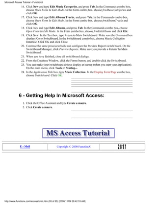 Microsoft Access Tutorial - FunctionX
                16. Click New and type Edit Music Categories, and press Tab. In the Commands combo box,
                    choose Open Form In Edit Mode. In the Form combo box, choose frmMusicCategories and
                    click OK.
                17. Click New and type Edit Albums Tracks, and press Tab. In the Commands combo box,
                    choose Open Form In Edit Mode. In the Form combo box, choose frmAlbumsTracks and
                    click OK.
                18. Click New and type Edit Albums, and press Tab. In the Commands combo box, choose
                    Open Form In Edit Mode. In the Form combo box, choose frmEditAlbums and click OK.
                19. Click New. In the Text box, type Return to Main Switchboard. Make sure the Command box
                    displays Go to Switchboard. In the Switchboard combo box, choose Music Collection
                    Database. Click OK and click Close.
                20. Continue the same process to build and configure the Preview Report switch board. On the
                    Switchboard Manager, click Preview Reports. Make sure you provide a Return To Main
                    Switchboard.
                21. When you have finished, close all switchboard dialogs.
                22. From the Database Window, click the Forms button, and double-click the Switchboard.
                23. You can make your switchboard always display at startup (when you start your application).
                    On the main menu, click Tools -> Startup...
                24. In the Application Title box, type Music Collection. In the Display Form/Page combo box,
                    choose Switchboard. Click OK.




             6 - Getting Help In Microsoft Access:
                 1. Click the Office Assistant and type Create a macro.
                 2. Click Create a macro.




              E - Mail                           Copyright © 2000 FunctionX




http://www.functionx.com/access/print.htm (95 of 95) [2000/11/04 09:42:33 AM]
 