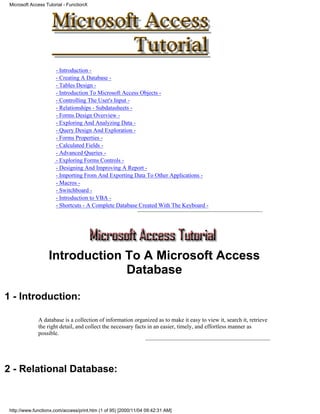 Microsoft Access Tutorial - FunctionX




                       - Introduction -
                       - Creating A Database -
                       - Tables Design -
                       - Introduction To Microsoft Access Objects -
                       - Controlling The User's Input -
                       - Relationships - Subdatasheets -
                       - Forms Design Overview -
                       - Exploring And Analyzing Data -
                       - Query Design And Exploration -
                       - Forms Properties -
                       - Calculated Fields -
                       - Advanced Queries -
                       - Exploring Forms Controls -
                       - Designing And Improving A Report -
                       - Importing From And Exporting Data To Other Applications -
                       - Macros -
                       - Switchboard -
                       - Introduction to VBA -
                       - Shortcuts - A Complete Database Created With The Keyboard -




                   Introduction To A Microsoft Access
                                Database

1 - Introduction:

              A database is a collection of information organized as to make it easy to view it, search it, retrieve
              the right detail, and collect the necessary facts in an easier, timely, and effortless manner as
              possible.




2 - Relational Database:


 http://www.functionx.com/access/print.htm (1 of 95) [2000/11/04 09:42:31 AM]
 