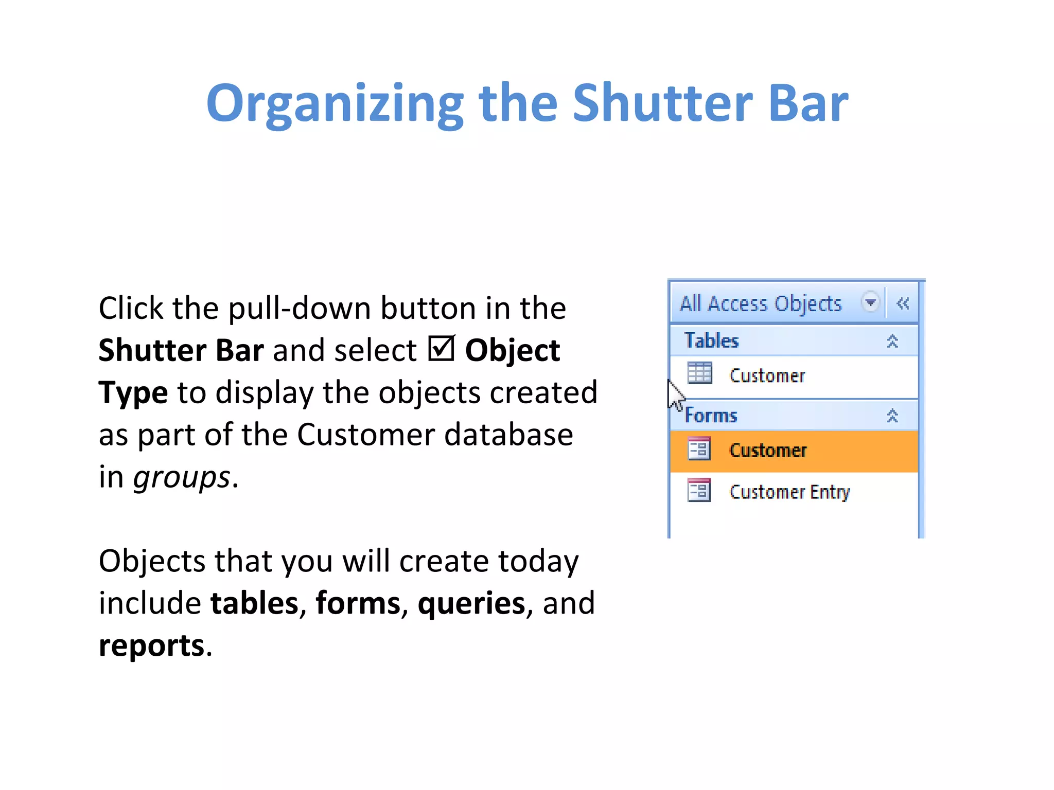 Organizing the Shutter Bar Click the pull-down button in the  Shutter Bar  and select     Object Type  to display the objects created as part of the Customer database in  groups . Objects that you will create today include  tables ,  forms ,  queries , and  reports . 
