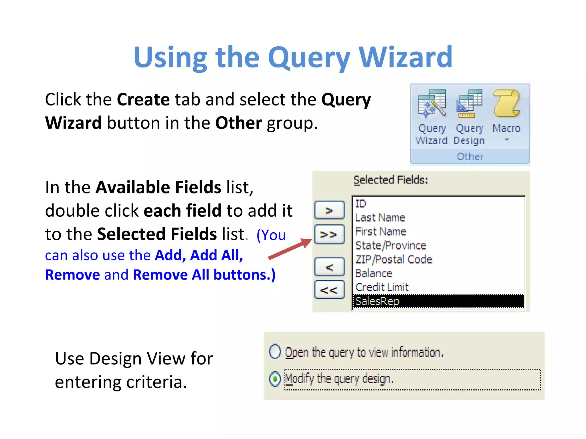 Using the Query Wizard Click the  Create  tab and select the  Query Wizard  button in the  Other  group. In the  Available Fields  list,  double click  each field  to add it to the  Selected Fields  list .  (You can also use the  Add, Add All, Remove  and  Remove All buttons.)   Use Design View for entering criteria. 