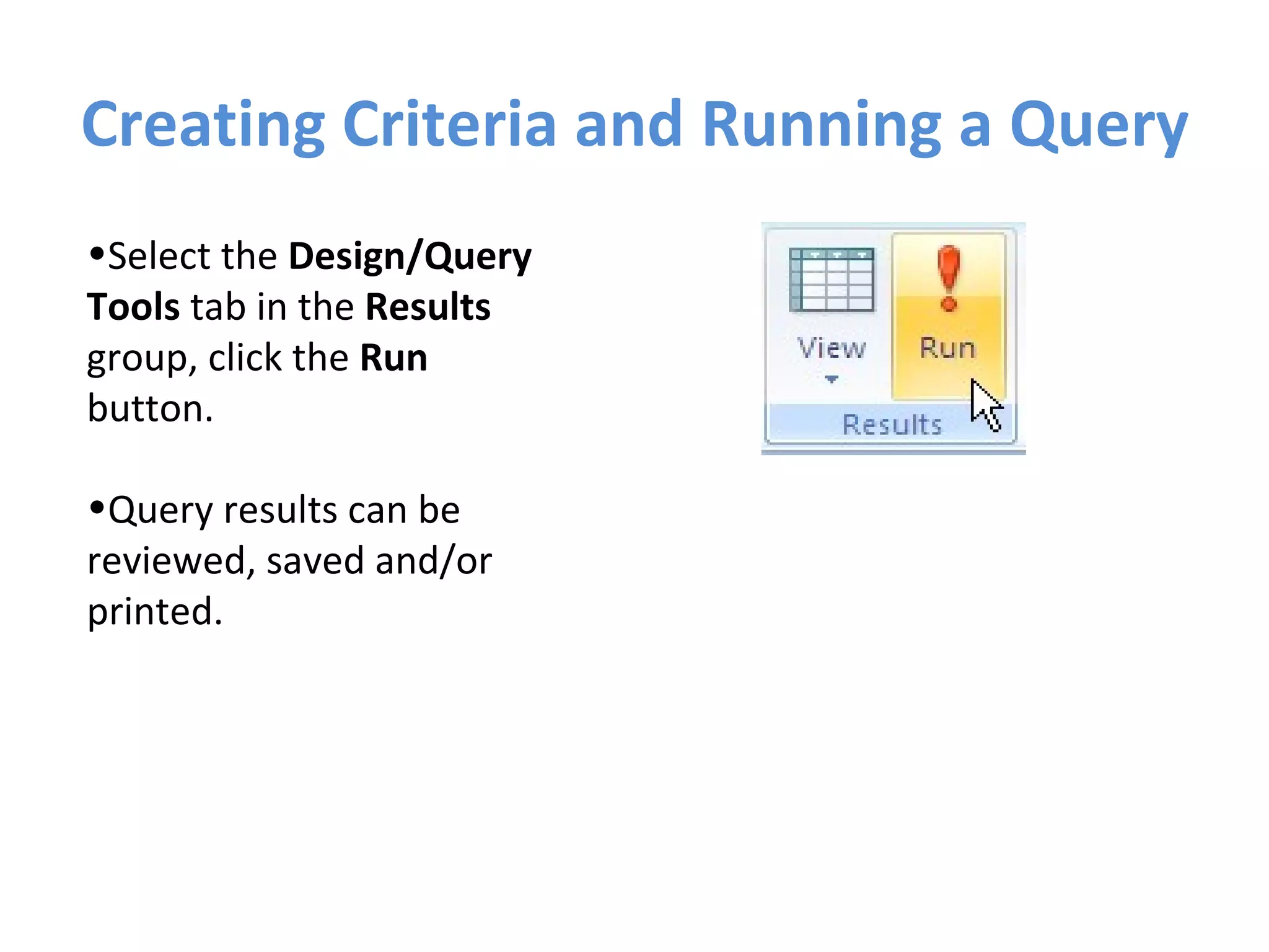 Creating Criteria and Running a Query Select the  Design/Query Tools  tab in the  Results  group, click the  Run  button.  Query results can be reviewed, saved and/or printed. 