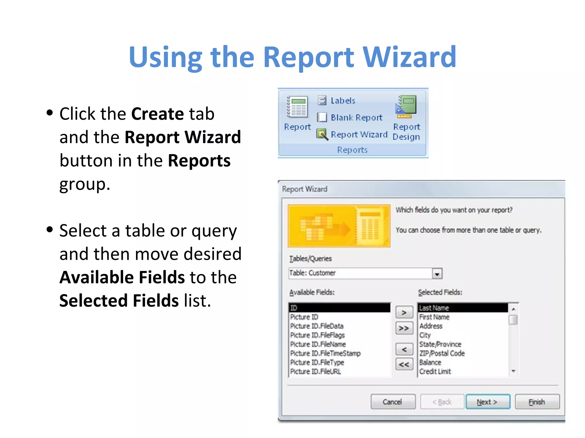 Using the Report Wizard Click the  Create  tab and the  Report Wizard  button in the  Reports  group. Select a table or query and then move desired  Available Fields  to the  Selected Fields  list. 