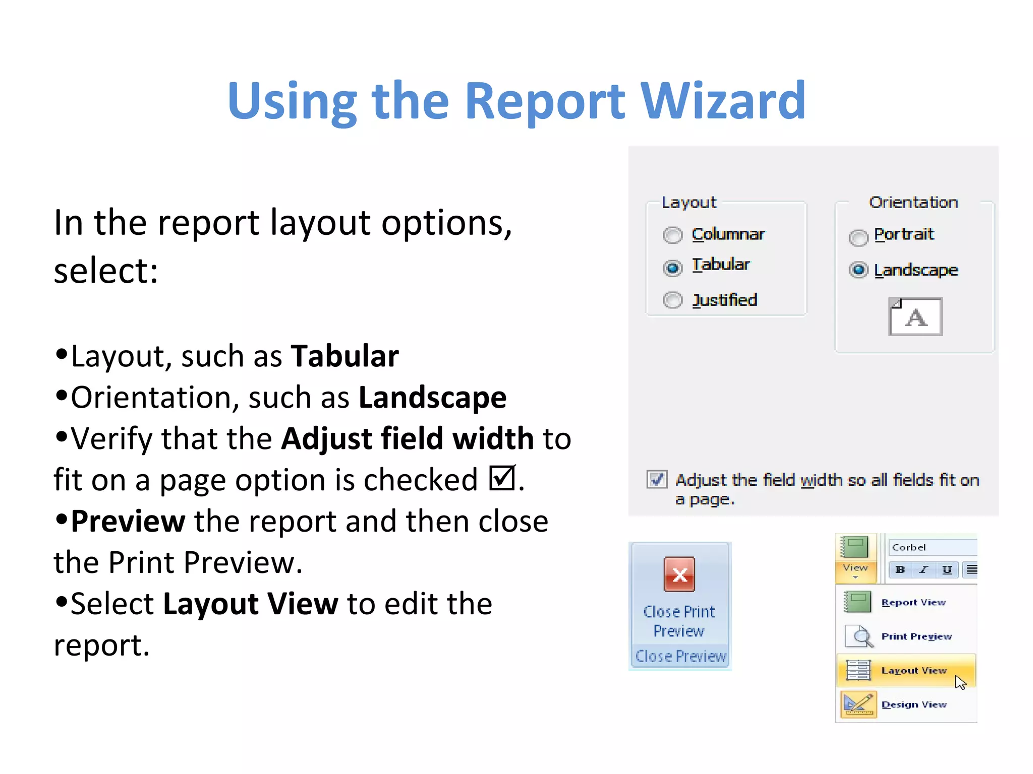 Using the Report Wizard In the report layout options, select: Layout, such as  Tabular Orientation, such as  Landscape Verify that the  Adjust field width  to fit on a page option is checked   . Preview  the report and then close  the Print Preview. Select  Layout View  to edit the  report. 
