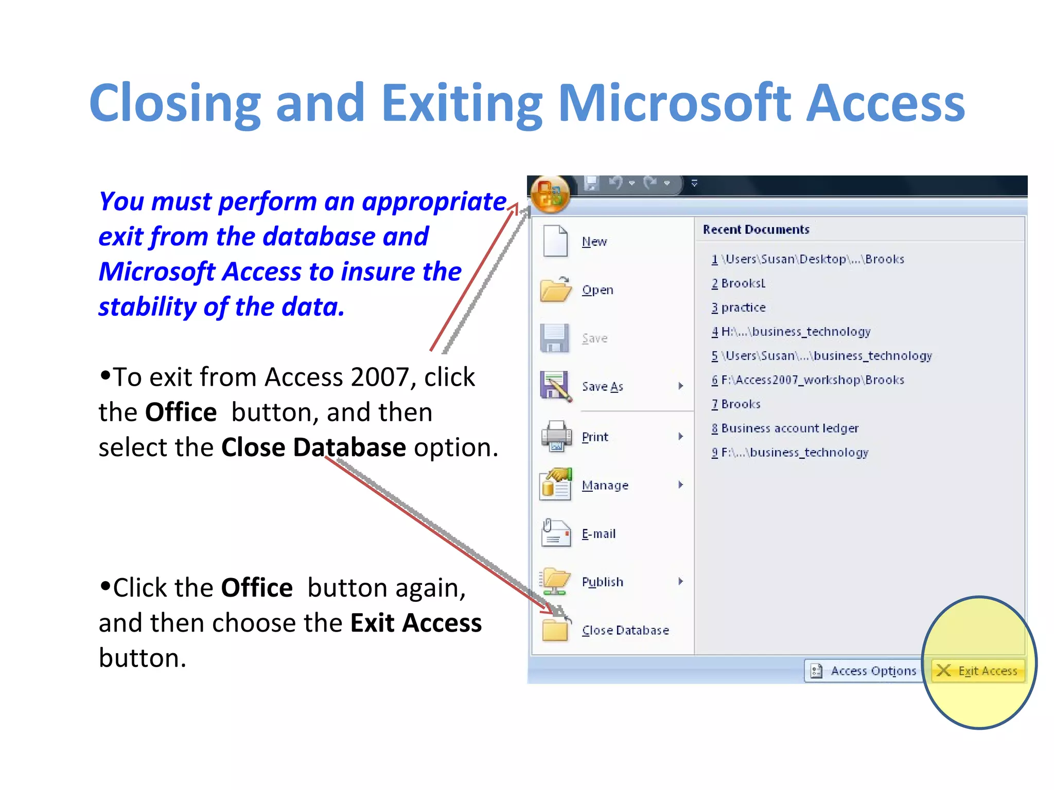 Closing and Exiting Microsoft Access You must perform an appropriate exit from the database and Microsoft Access to insure the stability of the data. To exit from Access 2007, click the  Office   button, and then select the  Close Database  option. Click the  Office   button again, and then choose the  Exit Access  button. 