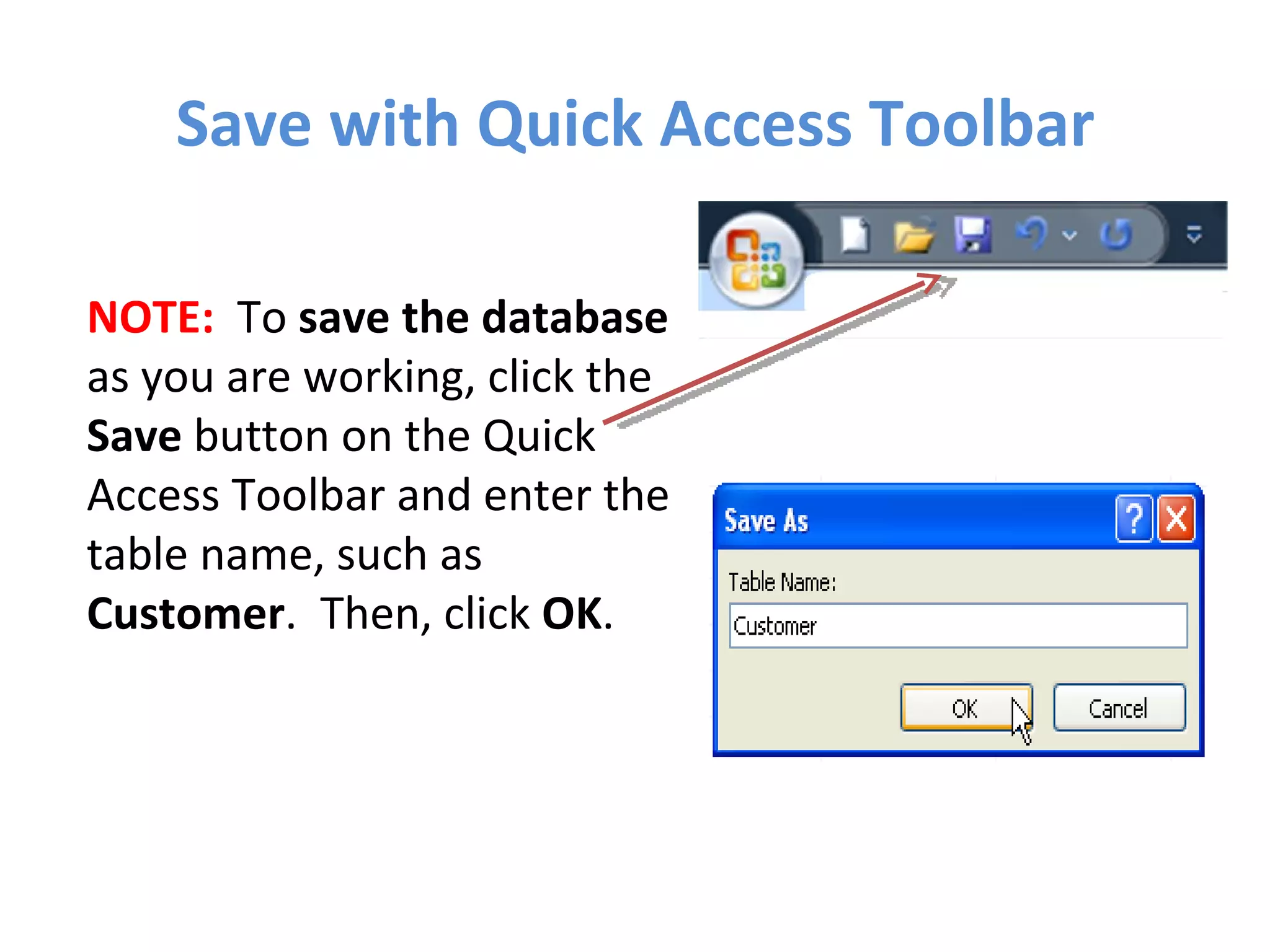 Save with Quick Access Toolbar NOTE:   To  save the database  as you are working, click the  Save  button on the Quick Access Toolbar and enter the table name, such as  Customer .  Then, click  OK . 