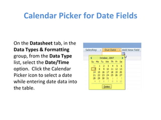 Calendar Picker for Date Fields On the  Datasheet  tab, in the  Data Types & Formatting  group, from the  Data Type  list, select the  Date/Time  option.  Click the Calendar Picker icon to select a date while entering date data into the table. 