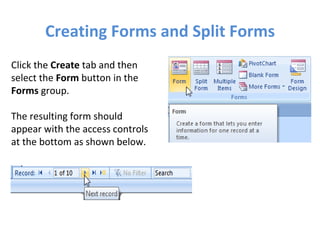 Creating Forms and Split Forms Click the  Create  tab and then select the  Form  button in the  Forms  group. The resulting form should appear with the access controls at the bottom as shown below. 