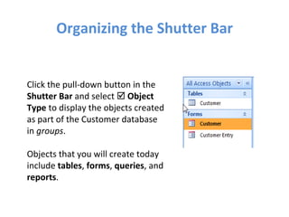 Organizing the Shutter Bar Click the pull-down button in the  Shutter Bar  and select     Object Type  to display the objects created as part of the Customer database in  groups . Objects that you will create today include  tables ,  forms ,  queries , and  reports . 