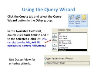 Using the Query Wizard Click the  Create  tab and select the  Query Wizard  button in the  Other  group. In the  Available Fields  list,  double click  each field  to add it to the  Selected Fields  list .  (You can also use the  Add, Add All, Remove  and  Remove All buttons.)   Use Design View for entering criteria. 