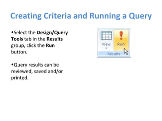 Creating Criteria and Running a Query Select the  Design/Query Tools  tab in the  Results  group, click the  Run  button.  Query results can be reviewed, saved and/or printed. 