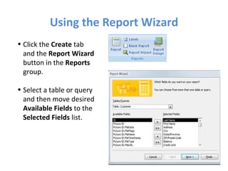 Using the Report Wizard Click the  Create  tab and the  Report Wizard  button in the  Reports  group. Select a table or query and then move desired  Available Fields  to the  Selected Fields  list. 