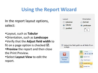 Using the Report Wizard In the report layout options, select: Layout, such as  Tabular Orientation, such as  Landscape Verify that the  Adjust field width  to fit on a page option is checked   . Preview  the report and then close  the Print Preview. Select  Layout View  to edit the  report. 