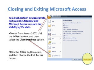 Closing and Exiting Microsoft Access You must perform an appropriate exit from the database and Microsoft Access to insure the stability of the data. To exit from Access 2007, click the  Office   button, and then select the  Close Database  option. Click the  Office   button again, and then choose the  Exit Access  button. 