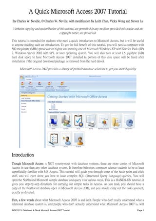 A Quick Microsoft Access 2007 Tutorial
By Charles W. Neville, © Charles W. Neville, with modification by Leith Chan, Vicky Wong and Steven Lu

Verbatim copying and redistribution of this tutorial are permitted in any medium provided this notice and the
                                      copyright notice are preserved.

This tutorial is intended for students who need a quick introduction to Microsoft Access, but it will be useful
to anyone needing such an introduction. To get the full benefit of this tutorial, you will need a computer with
500 megahertz (MHz) processor or higher and running one of Microsoft Windows XP with Service Pack (SP)
2, Windows Server 2003 with SP1, or later operating system. You will also need at least 1.5 gigabyte (GB)
hard disk space to have Microsoft Access 2007 installed (a portion of this disk space will be freed after
installation if the original download package is removed from the hard drive).

       Microsoft Access 2007 provides a library of prebuilt database solutions to get you started quickly




Introduction
Though Microsoft Access is NOT synonymous with database systems; there are more copies of Microsoft
Access in use than any other database system. It therefore behooves computer science students to be at least
superficially familiar with MS Access. This tutorial will guide you through some of the basic point-and-click
stuff, and will even show you how to issue complex SQL (Structured Query Language) queries. You will
open the Northwind Microsoft sample database and query it in various ways. This is a HANDS-ON tutorial; it
gives you step-by-step directions for carrying out simple tasks in Access. As you read, you should have a
copy of the Northwind database open in Microsoft Access 2007, and you should carry out the tasks yourself,
exactly as directed.

First, a few words about what Microsoft Access 2007 is and isn't. People who don't really understand what a
relational database system is, and people who don't actually understand what Microsoft Access 2007 is, will
IMSE1013: Database: A Quick Microsoft Access 2007 Tutorial                                                  Page 1
 