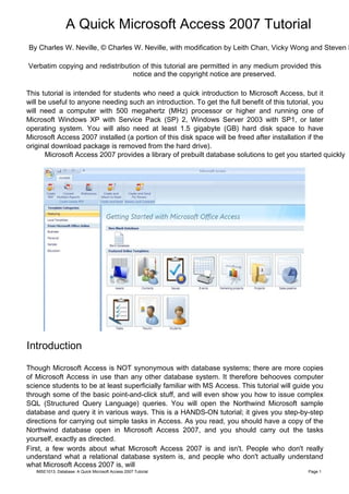 A Quick Microsoft Access 2007 Tutorial
By Charles W. Neville, © Charles W. Neville, with modification by Leith Chan, Vicky Wong and Steven L

Verbatim copying and redistribution of this tutorial are permitted in any medium provided this
                                 notice and the copyright notice are preserved.

This tutorial is intended for students who need a quick introduction to Microsoft Access, but it
will be useful to anyone needing such an introduction. To get the full benefit of this tutorial, you
will need a computer with 500 megahertz (MHz) processor or higher and running one of
Microsoft Windows XP with Service Pack (SP) 2, Windows Server 2003 with SP1, or later
operating system. You will also need at least 1.5 gigabyte (GB) hard disk space to have
Microsoft Access 2007 installed (a portion of this disk space will be freed after installation if the
original download package is removed from the hard drive).
       Microsoft Access 2007 provides a library of prebuilt database solutions to get you started quickly




Introduction

Though Microsoft Access is NOT synonymous with database systems; there are more copies
of Microsoft Access in use than any other database system. It therefore behooves computer
science students to be at least superficially familiar with MS Access. This tutorial will guide you
through some of the basic point-and-click stuff, and will even show you how to issue complex
SQL (Structured Query Language) queries. You will open the Northwind Microsoft sample
database and query it in various ways. This is a HANDS-ON tutorial; it gives you step-by-step
directions for carrying out simple tasks in Access. As you read, you should have a copy of the
Northwind database open in Microsoft Access 2007, and you should carry out the tasks
yourself, exactly as directed.
First, a few words about what Microsoft Access 2007 is and isn't. People who don't really
understand what a relational database system is, and people who don't actually understand
what Microsoft Access 2007 is, will
   IMSE1013: Database: A Quick Microsoft Access 2007 Tutorial                                 Page 1
 