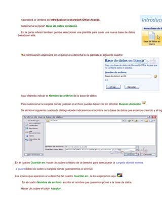 Aparecerá la ventana de Introducción a Microsoft Office Access.

    Selecciona la opción Base de datos en blanco.

    En la parte inferior también podrás seleccionar una plantilla para crear una nueva base de datos
  basada en ella.




         A continuación aparecerá en un panel a la derecha de la pantalla el siguiente cuadro:




    Aquí deberás indicar el Nombre de archivo de la base de datos.


    Para seleccionar la carpeta donde guardar el archivo puedes hacer clic en el botón Buscar ubicación     .

    Se abrirá el siguiente cuadro de diálogo donde indicaremos el nombre de la base de datos que estamos creando y el lug




    .

En el cuadro Guardar en: hacer clic sobre la flecha de la derecha para seleccionar la carpeta donde vamos

a guarddoble clic sobre la carpeta donde guardaremos el archivo.

Los iconos que aparecen a la derecha del cuadro Guardar en:, te los explicamos aquí          .

        En el cuadro Nombre de archivo: escribir el nombre que queremos poner a la base de datos.

    Hacer clic sobre el botón Aceptar.
 