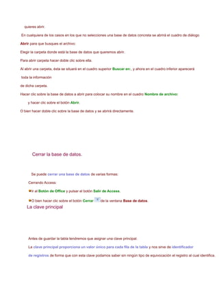 quieres abrir.

En cualquiera de los casos en los que no selecciones una base de datos concreta se abrirá el cuadro de diálogo

Abrir para que busques el archivo:

Elegir la carpeta donde está la base de datos que queremos abrir.

Para abrir carpeta hacer doble clic sobre ella.

Al abrir una carpeta, ésta se situará en el cuadro superior Buscar en:, y ahora en el cuadro inferior aparecerá

toda la información

de dicha carpeta.

Hacer clic sobre la base de datos a abrir para colocar su nombre en el cuadro Nombre de archivo:

    y hacer clic sobre el botón Abrir.

O bien hacer doble clic sobre la base de datos y se abrirá directamente.




       Cerrar la base de datos.



       Se puede cerrar una base de datos de varias formas:

     Cerrando Access:

       Ir al Botón de Office y pulsar el botón Salir de Access.

       O bien hacer clic sobre el botón Cerrar     de la ventana Base de datos.
    La clave principal




     Antes de guardar la tabla tendremos que asignar una clave principal.

     La clave principal proporciona un valor único para cada fila de la tabla y nos sirve de identificador

     de registros de forma que con esta clave podamos saber sin ningún tipo de equivocación el registro al cual identifica.
 