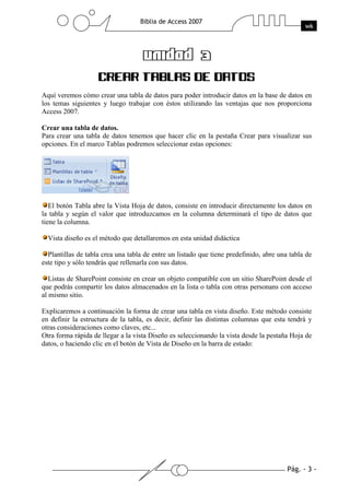 Aquí veremos cómo crear una tabla de datos para poder introducir datos en la base de datos en
los temas siguientes y luego trabajar con éstos utilizando las ventajas que nos proporciona
Access 2007.
Crear una tabla de datos.
Para crear una tabla de datos tenemos que hacer clic en la pestaña Crear para visualizar sus
opciones. En el marco Tablas podremos seleccionar estas opciones:

El botón Tabla abre la Vista Hoja de datos, consiste en introducir directamente los datos en
la tabla y según el valor que introduzcamos en la columna determinará el tipo de datos que
tiene la columna.
Vista diseño es el método que detallaremos en esta unidad didáctica
Plantillas de tabla crea una tabla de entre un listado que tiene predefinido, abre una tabla de
este tipo y sólo tendrás que rellenarla con sus datos.
Listas de SharePoint consiste en crear un objeto compatible con un sitio SharePoint desde el
que podrás compartir los datos almacenados en la lista o tabla con otras personans con acceso
al mismo sitio.
Explicaremos a continuación la forma de crear una tabla en vista diseño. Este método consiste
en definir la estructura de la tabla, es decir, definir las distintas columnas que esta tendrá y
otras consideraciones como claves, etc...
Otra forma rápida de llegar a la vista Diseño es seleccionando la vista desde la pestaña Hoja de
datos, o haciendo clic en el botón de Vista de Diseño en la barra de estado:

 