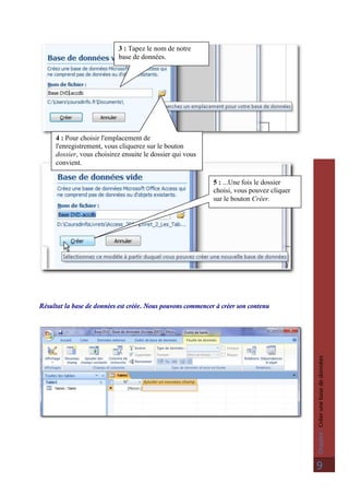 Chapitre:Créerunebasededonnées
9
Résultat la base de données est créée. Nous pouvons commencer à créer son contenu
3 : Tapez le nom de notre
base de données.
4 : Pour choisir l'emplacement de
l'enregistrement, vous cliquerez sur le bouton
dossier, vous choisirez ensuite le dossier qui vous
convient.
5 : ...Une fois le dossier
choisi, vous pouvez cliquer
sur le bouton Créer.
 