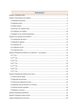 Sommaire
Chapitre 1 INTRODUCTION...................................................................................................................... 5
Chapitre 2 Présentation des requêtes..................................................................................................... 6
2.1 Requêtes de sélection ................................................................................................................... 6
2.2 Requêtes Action ............................................................................................................................ 6
2.3 Mode création............................................................................................................................... 7
2.4 Exécuter une requête simple ........................................................................................................ 9
2.5 Enregistrer une requête .............................................................................................................. 10
2.6 Rappels sur les caractères génériques ........................................................................................ 11
Chapitre 3 Les opérateurs de sélection................................................................................................. 13
3.1 Comparaison de valeurs.............................................................................................................. 13
3.2 Opérateurs logiques.................................................................................................................... 14
3.3 L’opérateur IN ............................................................................................................................. 15
3.4 L’opérateur Pas IN....................................................................................................................... 15
3.5 L’opérateur Entre ........................................................................................................................ 15
Chapitre 4 Requêtes de sélection sans opération – cas pratiques ....................................................... 16
4.1 1er
Cas .......................................................................................................................................... 16
4.2 2ème
Cas........................................................................................................................................ 17
4.3 3ème
Cas........................................................................................................................................ 17
4.4 4ème
Cas........................................................................................................................................ 18
4.5 5ème
Cas........................................................................................................................................ 18
4.6 6ème
Cas........................................................................................................................................ 19
4.7 7ème
Cas........................................................................................................................................ 19
Chapitre 5 Requêtes de sélection avec calcul ....................................................................................... 20
5.1 Champ calculé simple.................................................................................................................. 20
5.2 Regrouper des données .............................................................................................................. 23
5.3 Champ avec opération de calcul ................................................................................................. 24
5.4 Requêtes avec des fonctions sur les dates.................................................................................. 27
5.5 Champs calculés complexes ........................................................................................................ 30
5.6 Appliquer un format.................................................................................................................... 33
Chapitre 6 Requêtes paramétrées ........................................................................................................ 35
Chapitre 7 Requêtes analyse croisée .................................................................................................... 38
Chapitre 8 Requêtes de mise à jour ...................................................................................................... 40
 