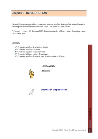 Copyright © 2010 Thierry TILLIER Tous droits réservés
Chapitre:INTRODUCTION
5
Chapitre 1 INTRODUCTION
Dans ce livret vous apprendrez à créer toute sorte de requêtes. Les requêtes sont utilisées très
souvent pour la création des formulaires – que l’ont verra au livret suivant.
Pré-requis : Livrets : 1,2 d'Access 2007. Connaissance des tableaux croisés dynamiques sous
Excel est un plus.
Objectifs :
Créer des requêtes de sélection simple
Créer des requêtes calculées
Créer des requêtes analyse croisées
Créer des tableaux croisés dynamiques
Créer des requêtes de mise à jour, de suppression et d’ajout.
Signalétique
Attention
Information complémentaire
 