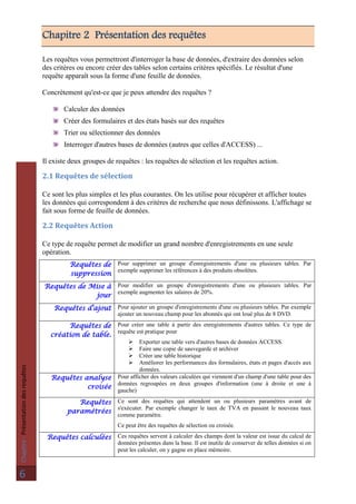 Chapitre:Présentationdesrequêtes
6
Chapitre 2 Présentation des requêtes
Les requêtes vous permettront d'interroger la base de données, d'extraire des données selon
des critères ou encore créer des tables selon certains critères spécifiés. Le résultat d'une
requête apparaît sous la forme d'une feuille de données.
Concrètement qu'est-ce que je peux attendre des requêtes ?
Calculer des données
Créer des formulaires et des états basés sur des requêtes
Trier ou sélectionner des données
Interroger d'autres bases de données (autres que celles d'ACCESS) ...
Il existe deux groupes de requêtes : les requêtes de sélection et les requêtes action.
2.1 Requêtes de sélection
Ce sont les plus simples et les plus courantes. On les utilise pour récupérer et afficher toutes
les données qui correspondent à des critères de recherche que nous définissons. L'affichage se
fait sous forme de feuille de données.
2.2 Requêtes Action
Ce type de requête permet de modifier un grand nombre d'enregistrements en une seule
opération.
Requêtes de
suppression
Pour supprimer un groupe d'enregistrements d'une ou plusieurs tables. Par
exemple supprimer les références à des produits obsolètes.
Requêtes de Mise à
jour
Pour modifier un groupe d'enregistrements d'une ou plusieurs tables. Par
exemple augmenter les salaires de 20%.
Requêtes d'ajout Pour ajouter un groupe d'enregistrements d'une ou plusieurs tables. Par exemple
ajouter un nouveau champ pour les abonnés qui ont loué plus de 8 DVD.
Requêtes de
création de table.
Pour créer une table à partir des enregistrements d'autres tables. Ce type de
requête est pratique pour
 Exporter une table vers d'autres bases de données ACCESS.
 Faire une copie de sauvegarde et archiver
 Créer une table historique
 Améliorer les performances des formulaires, états et pages d'accès aux
données.
Requêtes analyse
croisée
Pour afficher des valeurs calculées qui viennent d'un champ d'une table pour des
données regroupées en deux groupes d'information (une à droite et une à
gauche)
Requêtes
paramétrées
Ce sont des requêtes qui attendent un ou plusieurs paramètres avant de
s'exécuter. Par exemple changer le taux de TVA en passant le nouveau taux
comme paramètre.
Ce peut être des requêtes de sélection ou croisée.
Requêtes calculées Ces requêtes servent à calculer des champs dont la valeur est issue du calcul de
données présentes dans la base. Il est inutile de conserver de telles données si on
peut les calculer, on y gagne en place mémoire.
 