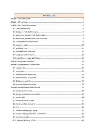 Sommaire
Chapitre 1 INTRODUCTION...................................................................................................................... 5
Chapitre 2 Présentation .......................................................................................................................... 6
Chapitre 3 Les formulaires rapides.......................................................................................................... 6
3.1 Créer un formulaire....................................................................................................................... 6
3.2 Naviguer à l’aide du formulaire..................................................................................................... 7
3.3 Ajouter une donnée à l’aide du formulaire................................................................................... 8
3.4 Ajouter une donnée dans le sous-formulaire................................................................................ 8
3.5 Mettre en forme un formulaire..................................................................................................... 9
3.6 Ajouter un logo............................................................................................................................ 10
3.7 Modifier le titre ........................................................................................................................... 11
3.8 Modifier le sous-formulaire......................................................................................................... 12
3.9 Enregistrer un formulaire............................................................................................................ 12
3.10 Les différents modes d’affichage .............................................................................................. 13
Chapitre 4 L’assistant formulaire .......................................................................................................... 16
Chapitre 5 Composition d’un formulaire............................................................................................... 21
5.1 Mode création............................................................................................................................. 21
5.2 Les sections.................................................................................................................................. 22
5.3 Redimensionner les sections....................................................................................................... 23
5.4 Redimensionner un contrôle....................................................................................................... 23
5.5 Déplacer un contrôle................................................................................................................... 24
5.6 Les propriétés des contrôles ....................................................................................................... 25
Chapitre 6 Formulaire en mode création.............................................................................................. 27
6.1 Création du formulaire................................................................................................................ 27
6.2 Associer une table ou une requête ............................................................................................. 29
6.3 Les contrôles................................................................................................................................ 30
6.4 Insérer des zones de texte........................................................................................................... 31
6.5 Insérer une liste déroulante........................................................................................................ 35
6.6 Test.............................................................................................................................................. 40
6.7 Insérer un champ pièce jointe..................................................................................................... 41
6.8 Insérer une pièce jointe dans un formulaire............................................................................... 43
6.9 Contrôles calculés........................................................................................................................ 44
6.10 Comment écrire un calcul ......................................................................................................... 46
 