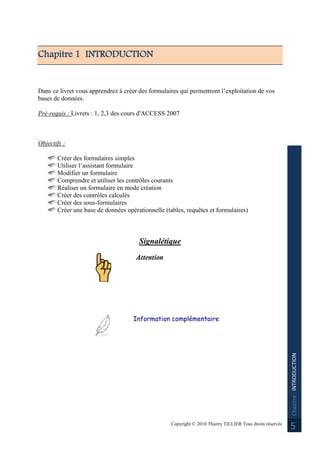 Copyright © 2010 Thierry TILLIER Tous droits réservés
Chapitre:INTRODUCTION
5
Chapitre 1 INTRODUCTION
Dans ce livret vous apprendrez à créer des formulaires qui permettront l’exploitation de vos
bases de données.
Pré-requis : Livrets : 1, 2,3 des cours d'ACCESS 2007
Objectifs :
Créer des formulaires simples
Utiliser l’assistant formulaire
Modifier un formulaire
Comprendre et utiliser les contrôles courants
Réaliser un formulaire en mode création
Créer des contrôles calculés
Créer des sous-formulaires
Créer une base de données opérationnelle (tables, requêtes et formulaires)
Signalétique
Attention
Information complémentaire
 