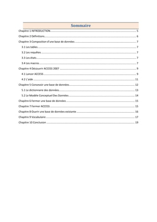 Sommaire
Chapitre 1 INTRODUCTION...................................................................................................................... 5
Chapitre 2 Définitions.............................................................................................................................. 6
Chapitre 3 Composition d’une base de données .................................................................................... 7
3.1 Les tables....................................................................................................................................... 7
3.2 Les requêtes .................................................................................................................................. 7
3.3 Les états......................................................................................................................................... 7
3.4 Les macros..................................................................................................................................... 7
Chapitre 4 Découvrir ACCESS 2007 ......................................................................................................... 9
4.1 Lancer ACCESS............................................................................................................................... 9
4.2 L’aide ........................................................................................................................................... 11
Chapitre 5 Concevoir une base de données.......................................................................................... 12
5.1 Le dictionnaire des données........................................................................................................ 13
5.2 Le Modèle Conceptuel Des Données .......................................................................................... 14
Chapitre 6 Fermer une base de données .............................................................................................. 15
Chapitre 7 Fermer ACCESS .................................................................................................................... 15
Chapitre 8 Ouvrir une base de données existante................................................................................ 16
Chapitre 9 Vocabulaire.......................................................................................................................... 17
Chapitre 10 Conclusion ......................................................................................................................... 19
 