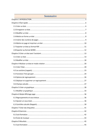 Sommaire
Chapitre 1 INTRODUCTION...................................................................................................................... 5
Chapitre 2 État rapide ............................................................................................................................. 6
2.1 Créer un état ................................................................................................................................. 6
2.2 Enregistrer un état......................................................................................................................... 7
2.3 Modifier un état ............................................................................................................................ 8
2.4 Mettre en forme un état ............................................................................................................... 8
2.5 Insérer des numéros de pages ...................................................................................................... 9
2.6 Mettre en page et imprimer un état........................................................................................... 10
2.7 Exporter un état au format PDF .................................................................................................. 11
2.8 Exporter au format WORD .......................................................................................................... 12
Chapitre 3 Créer un état avec l’assistant............................................................................................... 13
3.1 Créer un état ............................................................................................................................... 13
3.2 Modifier un état .......................................................................................................................... 18
Chapitre 4 Réaliser un état en mode création ...................................................................................... 20
4.1 Créer l’état................................................................................................................................... 20
4.2 Les sections (rappels) .................................................................................................................. 23
4.3 Fonctions Trier-grouper............................................................................................................... 24
4.4 Options de regroupement........................................................................................................... 26
4.5 Déplacer et supprimer un regroupement ................................................................................... 27
4.6 Champs calculés .......................................................................................................................... 27
Chapitre 5 Créer un graphique.............................................................................................................. 28
5.1 Modifier un graphique ................................................................................................................ 33
Chapitre 6 Mode Affichage page........................................................................................................... 36
6.1 Regroupements et sous-totaux................................................................................................... 36
6.2 Ajouter un sous-total................................................................................................................... 36
6.3 Contrôles calculés (Rappels)........................................................................................................ 39
Chapitre 7 Créer des étiquettes ............................................................................................................ 41
Chapitre 8 Exercices .............................................................................................................................. 42
8.1 Suivi formation ............................................................................................................................ 42
8.2 École de musique ........................................................................................................................ 43
Chapitre 9 Résultats .............................................................................................................................. 45
9.1 Suivi formation ............................................................................................................................ 45
 