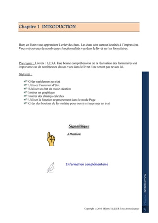 Copyright © 2010 Thierry TILLIER Tous droits réservés
Chapitre:INTRODUCTION
5
Chapitre 1 INTRODUCTION
Dans ce livret vous apprendrez à créer des états. Les états sont surtout destinés à l’impression.
Vous retrouverez de nombreuses fonctionnalités vue dans le livret sur les formulaires.
Pré-requis : Livrets : 1,2,3,4. Une bonne compréhension de la réalisation des formulaires est
importante car de nombreuses choses vues dans le livret 4 ne seront pas revues ici.
Objectifs :
Créer rapidement un état
Utiliser l’assistant d’état
Réaliser un état en mode création
Insérer un graphique
Insérer des champs calculés
Utiliser la fonction regroupement dans le mode Page
Créer des boutons de formulaire pour ouvrir et imprimer un état
Signalétique
Attention
Information complémentaire
 