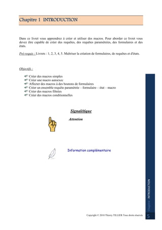 Copyright © 2010 Thierry TILLIER Tous droits réservés
Chapitre:INTRODUCTION
5
Chapitre 1 INTRODUCTION
Dans ce livret vous apprendrez à créer et utiliser des macros. Pour aborder ce livret vous
devez être capable de créer des requêtes, des requêtes paramétrées, des formulaires et des
états.
Pré-requis : Livrets : 1, 2, 3, 4, 5. Maîtriser la création de formulaires, de requêtes et d'états.
Objectifs :
Créer des macros simples
Créer une macro autoexec
Affecter des macros à des boutons de formulaires
Créer un ensemble requête paramétrée – formulaire – état – macro
Créer des macros filtrées
Créer des macros conditionnelles
Signalétique
Attention
Information complémentaire
 