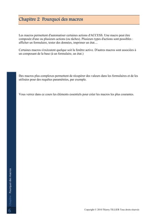 Copyright © 2010 Thierry TILLIER Tous droits réservés
Chapitre:Pourquoidesmacros
6
Chapitre 2 Pourquoi des macros
Les macros permettent d'automatiser certaines actions d'ACCESS. Une macro peut être
composée d'une ou plusieurs actions (ou tâches). Plusieurs types d'actions sont possibles :
afficher un formulaire, tester des données, imprimer un état....
Certaines macros s'exécutent quelque soit la fenêtre active. D'autres macros sont associées à
un composant de la base (à un formulaire, un état.)
Des macros plus complexes permettent de récupérer des valeurs dans les formulaires et de les
utilisées pour des requêtes paramétrées, par exemple.
Vous verrez dans ce cours les éléments essentiels pour créer les macros les plus courantes.
 