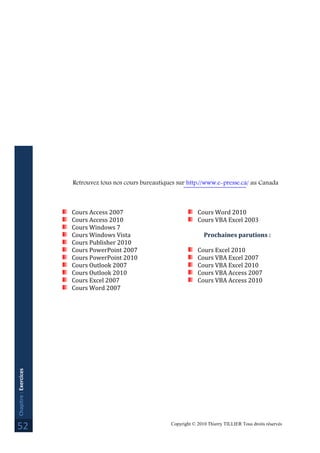 Copyright © 2010 Thierry TILLIER Tous droits réservés
Chapitre:Exercices
52
Retrouvez tous nos cours bureautiques sur http://www.e-presse.ca/ au Canada
Cours Access 2007
Cours Access 2010
Cours Windows 7
Cours Windows Vista
Cours Publisher 2010
Cours PowerPoint 2007
Cours PowerPoint 2010
Cours Outlook 2007
Cours Outlook 2010
Cours Excel 2007
Cours Word 2007
Cours Word 2010
Cours VBA Excel 2003
Prochaines parutions :
Cours Excel 2010
Cours VBA Excel 2007
Cours VBA Excel 2010
Cours VBA Access 2007
Cours VBA Access 2010
 