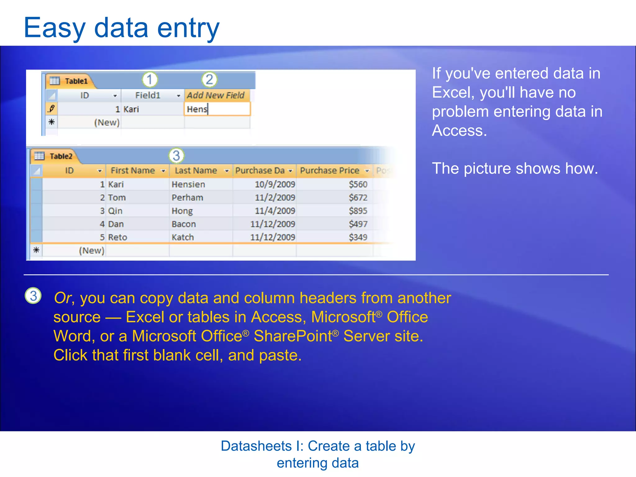 Easy data entry Datasheets I: Create a table by entering data If you've entered data in Excel, you'll have no problem entering data in Access.  The picture shows how.  Or , you can copy data and column headers from another source — Excel or tables in Access, Microsoft ®  Office Word, or a Microsoft Office ®  SharePoint ®  Server site. Click that first blank cell, and paste. 