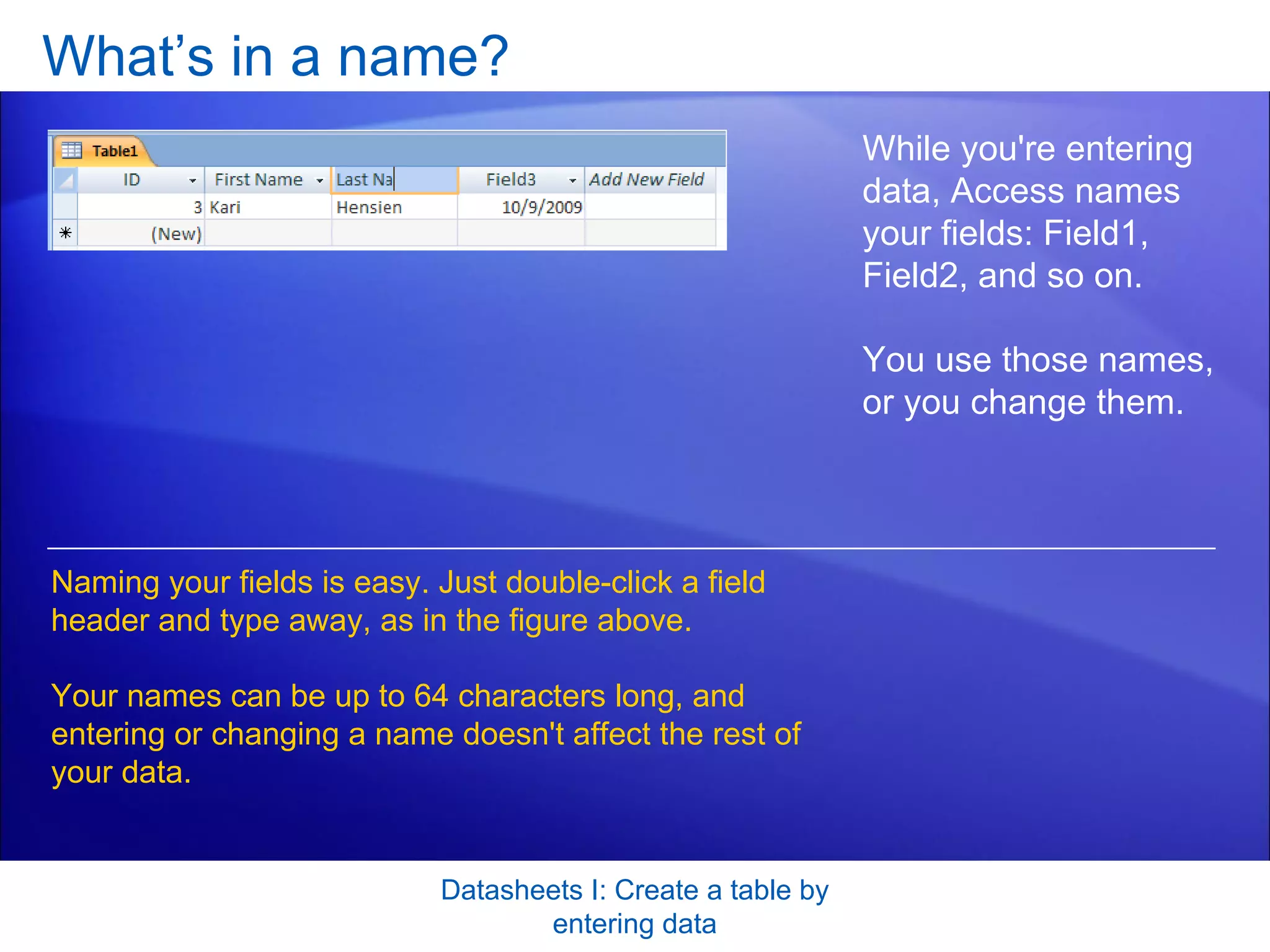 What’s in a name?  Datasheets I: Create a table by entering data While you're entering data, Access names your fields: Field1, Field2, and so on.  You use those names, or you change them. Naming your fields is easy. Just double-click a field header and type away, as in the figure above.  Your names can be up to 64 characters long, and entering or changing a name doesn't affect the rest of your data. 